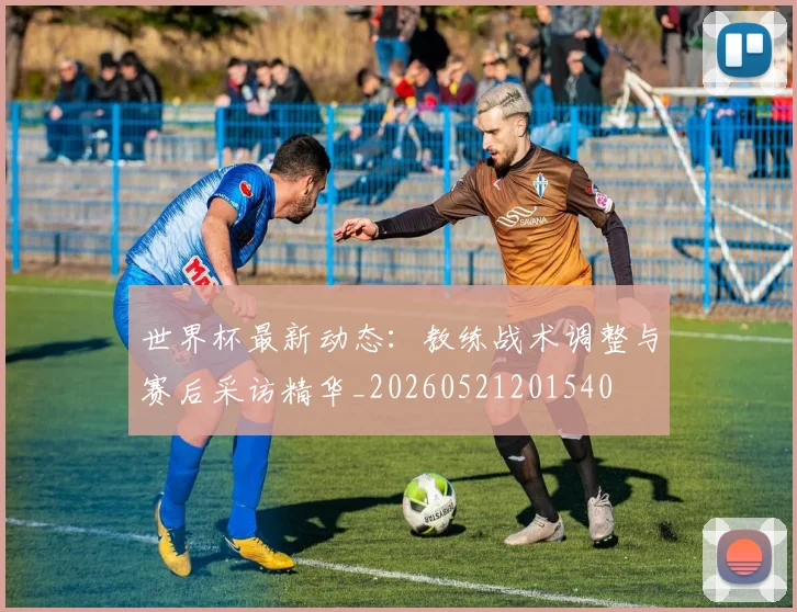 世界杯最新动态：教练战术调整与赛后采访精华_20260521201540