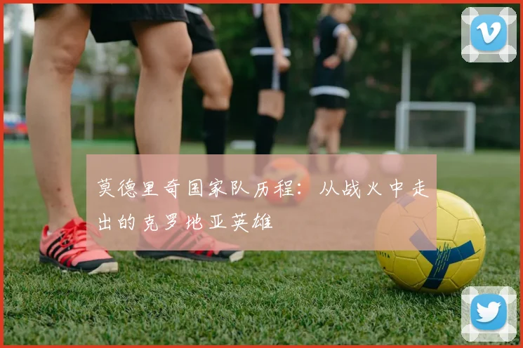 莫德里奇国家队历程：从战火中走出的克罗地亚英雄