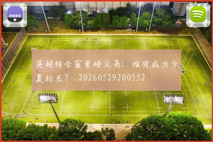 英超转会窗重磅交易：谁将成为今夏标王？_20260529200552