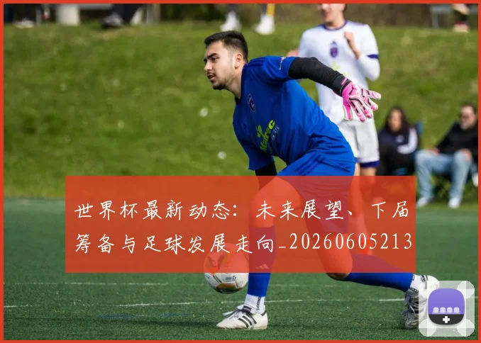世界杯最新动态：未来展望、下届筹备与足球发展走向_20260605213908